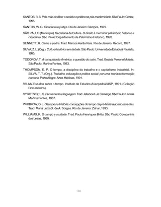 SANTOS, B. S. Pela mão de Alice: o social e o político na pós-modernidade. São Paulo: Cortez,
   1995.

SANTOS, W. G. Cidadania e justiça. Rio de Janeiro: Campos, 1979.

SÃO PAULO (Município). Secretaria de Cultura. O direito à memória: patrimônio histórico e
   cidadania. São Paulo: Departamento de Patrimônio Histórico, 1992.

SENNETT, R. Carne e pedra. Trad. Marcos Aarão Reis. Rio de Janeiro: Record, 1997.

SILVA, Z. L. (Org.). Cultura histórica em debate. São Paulo: Universidade Estadual Paulista,
    1995.

TODOROV, T. A conquista da América: a questão do outro. Trad. Beatriz Perrone Moisés.
   São Paulo: Martins Fontes, 1983.

THOMPSON, E. P. O tempo, a disciplina do trabalho e o capitalismo industrial. In:
   SILVA, T. T. (Org.). Trabalho, educação e prática social: por uma teoria da formação
   humana. Porto Alegre: Artes Médicas, 1991.

VV.AA. Estudos sobre o tempo. Instituto de Estudos Avançados/USP, 1991. (Coleção
   Documentos).

VYGOTSKY, L. S. Pensamento e linguagem. Trad. Jeferson Luiz Camargo. São Paulo: Livraria
   Martins Fontes, 1987.

WHITROW, G. J. O tempo na História: concepções do tempo da pré-história aos nossos dias.
   Trad. Maria Luiza X. de A. Borges. Rio de Janeiro: Zahar, 1993.

WILLIAMS, R. O campo e a cidade. Trad. Paulo Henriques Britto. São Paulo: Companhia
   das Letras, 1989.




                                            106
 