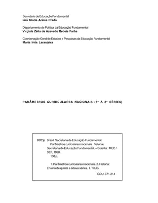 Secretaria de Educação Fundamental
Iara Glória Areias Prado

Departamento de Política da Educação Fundamental
Virgínia Zélia de Azevedo Rebeis Farha

Coordenação-Geral de Estudos e Pesquisas da Educação Fundamental
Maria Inês Laranjeira




PARÂMETROS CURRICULARES NACIONAIS (5ª A 8ª SÉRIES)




          B823p Brasil. Secretaria de Educação Fundamental.
                  Parâmetros curriculares nacionais : história /
                Secretaria de Educação Fundamental. – Brasília : MEC /
                SEF, 1998.
                  108 p.

                   1. Parâmetros curriculares nacionais. 2. História :
                 Ensino de quinta a oitava séries. I. Título.
                                                           CDU: 371.214
 