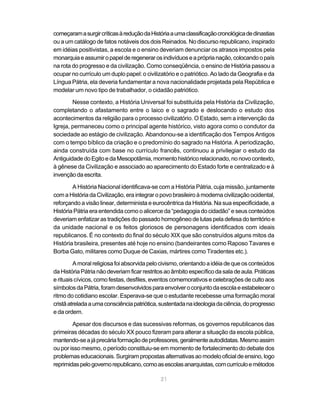 começaram a surgir críticas à redução da História a uma classificação cronológica de dinastias
ou a um catálogo de fatos notáveis dos dois Reinados. No discurso republicano, inspirado
em idéias positivistas, a escola e o ensino deveriam denunciar os atrasos impostos pela
monarquia e assumir o papel de regenerar os indivíduos e a própria nação, colocando o país
na rota do progresso e da civilização. Como conseqüência, o ensino de História passou a
ocupar no currículo um duplo papel: o civilizatório e o patriótico. Ao lado da Geografia e da
Língua Pátria, ela deveria fundamentar a nova nacionalidade projetada pela República e
modelar um novo tipo de trabalhador, o cidadão patriótico.

        Nesse contexto, a História Universal foi substituída pela História da Civilização,
completando o afastamento entre o laico e o sagrado e deslocando o estudo dos
acontecimentos da religião para o processo civilizatório. O Estado, sem a intervenção da
Igreja, permaneceu como o principal agente histórico, visto agora como o condutor da
sociedade ao estágio de civilização. Abandonou-se a identificação dos Tempos Antigos
com o tempo bíblico da criação e o predomínio do sagrado na História. A periodização,
ainda construída com base no currículo francês, continuou a privilegiar o estudo da
Antiguidade do Egito e da Mesopotâmia, momento histórico relacionado, no novo contexto,
à gênese da Civilização e associado ao aparecimento do Estado forte e centralizado e à
invenção da escrita.

        A História Nacional identificava-se com a História Pátria, cuja missão, juntamente
com a História da Civilização, era integrar o povo brasileiro à moderna civilização ocidental,
reforçando a visão linear, determinista e eurocêntrica da História. Na sua especificidade, a
História Pátria era entendida como o alicerce da “pedagogia do cidadão” e seus conteúdos
deveriam enfatizar as tradições do passado homogêneo de lutas pela defesa do território e
da unidade nacional e os feitos gloriosos de personagens identificados com ideais
republicanos. É no contexto do final do século XIX que são construídos alguns mitos da
História brasileira, presentes até hoje no ensino (bandeirantes como Raposo Tavares e
Borba Gato, militares como Duque de Caxias, mártires como Tiradentes etc.).

         A moral religiosa foi absorvida pelo civismo, orientando a idéia de que os conteúdos
da História Pátria não deveriam ficar restritos ao âmbito específico da sala de aula. Práticas
e rituais cívicos, como festas, desfiles, eventos comemorativos e celebrações de culto aos
símbolos da Pátria, foram desenvolvidos para envolver o conjunto da escola e estabelecer o
ritmo do cotidiano escolar. Esperava-se que o estudante recebesse uma formação moral
cristã atrelada a uma consciência patriótica, sustentada na ideologia da ciência, do progresso
e da ordem.

        Apesar dos discursos e das sucessivas reformas, os governos republicanos das
primeiras décadas do século XX pouco fizeram para alterar a situação da escola pública,
mantendo-se a já precária formação de professores, geralmente autodidatas. Mesmo assim
ou por isso mesmo, o período constituiu-se em momento de fortalecimento do debate dos
problemas educacionais. Surgiram propostas alternativas ao modelo oficial de ensino, logo
reprimidas pelo governo republicano, como as escolas anarquistas, com currículo e métodos

                                             21
 