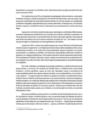 descobriram e ocuparam um território vazio, silenciando sobre as ações de extermínio dos
povos que aqui viviam.

         Em meados dos anos 30, por inspiração da pedagogia norte-americana, a educação
brasileira começou a adotar propostas do movimento escolanovista, entre as quais a que
propunha a introdução dos chamados Estudos Sociais no currículo escolar, em substituição
a História e Geografia, especialmente para o ensino elementar. A intenção era, com Estudos
Sociais, superar o conteúdo livresco e decorativo que caracterizava o ensino das duas
áreas.

        Apesar do movimento escolanovista propor abordagens e atividades diferenciadas,
que foram adotadas por professores e por escolas que inovaram métodos e conteúdos, de
modo geral permaneceram os procedimentos de ensino até então vigentes. Nas salas de
aula ainda era prática comum os alunos recitarem as lições de “cor”, com datas e nomes
dos personagens considerados os mais significativos da História.

        A partir de 1942, o ensino secundário passou por novas reformas conduzidas pelo
ministro Gustavo Capanema. A Lei Orgânica do Ensino Secundário estabeleceu três cursos:
inicialmente o primário, com quatro anos de escolaridade; depois o ginasial, com quatro
anos também; e o clássico ou científico, com três anos. Equivalentes a eles foram criados os
ginásios e os colégios profissionais. A formação docente foi sendo igualmente estruturada.
As Faculdades de Filosofia, Ciências e Letras, criadas nos primeiros anos da década de 30,
encarregaram-se neste momento, além da formação de pesquisadores, da profissionalização
do magistério.

         Em meio a debates e ampliação da produção acadêmica, a política educacional da
época limitou o currículo. No contexto do Estado Novo, a História tinha como tarefa
enfatizar o ensino patriótico, capaz de criar nas “gerações novas a consciência da
responsabilidade diante dos valores maiores da pátria, a sua independência, a sua ordem e
o seu destino”1 . A carga horária de História no ginásio aumentou consideravelmente e
História Geral e História do Brasil passaram a ser áreas distintas, saindo privilegiada a
História brasileira. Os conteúdos ditados pela tradição foram reforçados ainda pela produção
didática e pela preocupação de garantir um bom desempenho dos estudantes nos exames
finais de admissão ao ginásio ou ao ensino superior. A leitura que o Estado Novo fez dos
métodos escolanovistas acabou por enfatizar a comemoração de heróis em grandes
festividades cívicas.

         Nos anos imediatos ao pós-guerra e no contexto da democratização do país com o
fim da ditadura Vargas, a História passou a ser novamente objeto de debates quanto às
suas finalidades e relevância na formação política dos alunos. Tornou-se uma disciplina
significativa na formação de uma cidadania para a paz. A Unesco — Organização das Nações
Unidas para a Educação, Ciência e Cultura — passou a interferir na elaboração de livros

1
    Lei Orgânica do Ensino Secundário, de 1942.


                                                  23
 