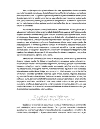 A escola vive hoje contradições fundamentais. Seus agentes lutam simultaneamente
por mudanças e pela manutenção de tradições escolares. Mantêm articulações com esferas
políticas e institucionais, incorporam expectativas provocadas por avaliações de desempenho
do sistema educacional brasileiro, orientam-se por avaliações para ingresso no ensino médio
ou superior, buscam contribuições de pesquisas e experiências acadêmicas e procuram
atender parte das expectativas sociais e econômicas das famílias, dos alunos e dos diferentes
setores da sociedade.

         A constatação dessas contradições fortalece, cada vez mais, a convicção de que o
saber escolar está relacionado a uma diversidade de tradições próprias da história da educação
brasileira e mantém relações com poderes e valores diversificados da realidade social. Impõe
a necessidade de valorizar o professor como um trabalhador intelectual ativo no espaço
escolar, responsável junto com seus iguais pela clareza e definição dos objetivos e dos
conteúdos para a disciplina que leciona. Aponta para o fato de que a transformação da
prática do docente só acontece quando, no exercício de seu trabalho, ele coloca em discussão
suas ações, explicita seus pressupostos, problematiza a prática, busca e experimenta
alternativas de abordagens e de conteúdos, desenvolve atividades interdisciplinares, faz
escolhas diversificadas de recursos didáticos, analisa dificuldades e conquistas, compartilha
experiências e relaciona a prática com a teoria.

        A História tem permanecido no currículo das escolas, constituindo o que se chama
de saber histórico escolar. No diálogo e no confronto com a realidade social e educacional,
no contato com valores e anseios das novas gerações, na interlocução com o conhecimento
histórico e pedagógico, o saber histórico escolar tem mantido tradições, tem reformulado e
inovado conteúdos, abordagens, métodos, materiais didáticos e algumas de suas finalidades
educacionais e sociais. Nesse diálogo tem permanecido, principalmente, o papel da História
em difundir e consolidar identidades no tempo, sejam étnicas, culturais, religiosas, de classes
e grupos, de Estado ou Nação. Nele, fundamentalmente, têm sido recriadas as relações
professor, aluno, conhecimento histórico e realidade social, em benefício do fortalecimento
do papel da História na formação social e intelectual de indivíduos para que, de modo
consciente e reflexivo, desenvolvam a compreensão de si mesmos, dos outros, da sua
inserção em uma sociedade histórica e da responsabilidade de todos atuarem na construção
de sociedades mais igualitárias e democráticas.



                   O conhecimento histórico:
               características e importância social
       Desde que foi incorporada ao currículo escolar, a História ensinada tem mantido
uma interlocução com o conhecimento histórico. De longa data, muitos dos profissionais
que atuam no ensino e/ou produzem material didático são pesquisadores e produtores de
conhecimento historiográfico. Apesar de em certos momentos da história da educação


                                              29
 