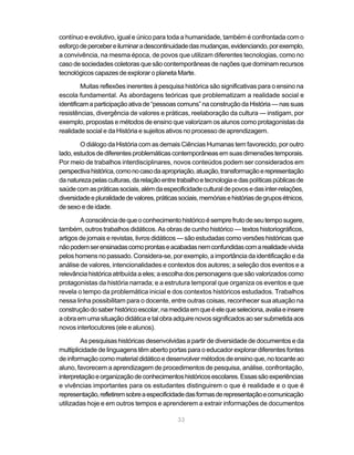 contínuo e evolutivo, igual e único para toda a humanidade, também é confrontada com o
esforço de perceber e iluminar a descontinuidade das mudanças, evidenciando, por exemplo,
a convivência, na mesma época, de povos que utilizam diferentes tecnologias, como no
caso de sociedades coletoras que são contemporâneas de nações que dominam recursos
tecnológicos capazes de explorar o planeta Marte.

         Muitas reflexões inerentes à pesquisa histórica são significativas para o ensino na
escola fundamental. As abordagens teóricas que problematizam a realidade social e
identificam a participação ativa de “pessoas comuns” na construção da História — nas suas
resistências, divergência de valores e práticas, reelaboração da cultura — instigam, por
exemplo, propostas e métodos de ensino que valorizam os alunos como protagonistas da
realidade social e da História e sujeitos ativos no processo de aprendizagem.

        O diálogo da História com as demais Ciências Humanas tem favorecido, por outro
lado, estudos de diferentes problemáticas contemporâneas em suas dimensões temporais.
Por meio de trabalhos interdisciplinares, novos conteúdos podem ser considerados em
perspectiva histórica, como no caso da apropriação, atuação, transformação e representação
da natureza pelas culturas, da relação entre trabalho e tecnologia e das políticas públicas de
saúde com as práticas sociais, além da especificidade cultural de povos e das inter-relações,
diversidade e pluralidade de valores, práticas sociais, memórias e histórias de grupos étnicos,
de sexo e de idade.

        A consciência de que o conhecimento histórico é sempre fruto de seu tempo sugere,
também, outros trabalhos didáticos. As obras de cunho histórico — textos historiográficos,
artigos de jornais e revistas, livros didáticos — são estudadas como versões históricas que
não podem ser ensinadas como prontas e acabadas nem confundidas com a realidade vivida
pelos homens no passado. Considera-se, por exemplo, a importância da identificação e da
análise de valores, intencionalidades e contextos dos autores; a seleção dos eventos e a
relevância histórica atribuída a eles; a escolha dos personagens que são valorizados como
protagonistas da história narrada; e a estrutura temporal que organiza os eventos e que
revela o tempo da problemática inicial e dos contextos históricos estudados. Trabalhos
nessa linha possibilitam para o docente, entre outras coisas, reconhecer sua atuação na
construção do saber histórico escolar, na medida em que é ele que seleciona, avalia e insere
a obra em uma situação didática e tal obra adquire novos significados ao ser submetida aos
novos interlocutores (ele e alunos).

         As pesquisas históricas desenvolvidas a partir de diversidade de documentos e da
multiplicidade de linguagens têm aberto portas para o educador explorar diferentes fontes
de informação como material didático e desenvolver métodos de ensino que, no tocante ao
aluno, favorecem a aprendizagem de procedimentos de pesquisa, análise, confrontação,
interpretação e organização de conhecimentos históricos escolares. Essas são experiências
e vivências importantes para os estudantes distinguirem o que é realidade e o que é
representação, refletirem sobre a especificidade das formas de representação e comunicação
utilizadas hoje e em outros tempos e aprenderem a extrair informações de documentos

                                              33
 
