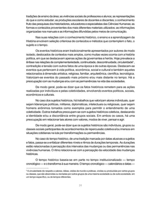 tradições de ensino da área; as vivências sociais de professores e alunos; as representações
do que e como estudar; as produções escolares de docentes e discentes; o conhecimento
fruto das pesquisas dos historiadores, educadores e especialistas das Ciências Humanas; as
formas e conteúdos provenientes dos mais diferentes materiais utilizados; as informações
organizadas nos manuais e as informações difundidas pelos meios de comunicação.
        Nas suas relações com o conhecimento histórico, o ensino e a aprendizagem da
História envolvem seleção criteriosa de conteúdos e métodos que contemplem o fato, o
sujeito e o tempo.
         Os eventos históricos eram tradicionalmente apresentados por autores de modo
isolado, deslocados de contextos mais amplos, como muitas vezes ocorria com a história
política, em que se destacavam apenas ações de governantes e heróis. Hoje prevalece a
ênfase nas relações de complementariedade, continuidade, descontinuidade, circularidade5 ,
contradição e tensão com outros fatos de uma época e de outras épocas. Destacam-se
eventos que pertencem à vida política, econômica, social e cultural e também aqueles
relacionados à dimensão artística, religiosa, familiar, arquitetônica, científica, tecnológica.
Valorizam-se eventos do passado mais próximo e/ou mais distante no tempo. Há a
preocupação com as mudanças e/ou com as permanências na vida das sociedades.
       De modo geral, pode-se dizer que os fatos históricos remetem para as ações
realizadas por indivíduos e pelas coletividades, envolvendo eventos políticos, sociais,
econômicos e culturais.
         No caso dos sujeitos históricos, há trabalhos que valorizam atores individuais, quer
sejam lideranças políticas, militares, diplomáticas, intelectuais ou religiosas, quer sejam
homens anônimos tomados como exemplos para permitir o entendimento de uma
coletividade. Outros trabalhos preocupam-se com sujeitos históricos coletivos, destacando
a identidade e/ou a discordância entre grupos sociais. Em ambos os casos, há uma
preocupação em relacionar tais atores com valores, modos de viver, pensar e agir.
       De modo geral, pode-se dizer que os sujeitos históricos são indivíduos, grupos ou
classes sociais participantes de acontecimentos de repercussão coletiva e/ou imersos em
situações cotidianas na luta por transformações ou permanências.
         No caso do tempo histórico, de uma tradição marcada por datas alusivas a sujeitos
e fatos, passa-se a enfatizar diferentes níveis e ritmos de durações temporais. As durações
estão relacionadas à percepção dos intervalos das mudanças ou das permanências nas
vivências humanas. O ritmo relaciona-se com a percepção da velocidade das mudanças
históricas.

       O tempo histórico baseia-se em parte no tempo institucionalizado — tempo
cronológico — e o transforma à sua maneira. O tempo cronológico — calendários e datas —

5
 A circularidade diz respeito a valores, idéias, visões de mundo e práticas, vividas ou produzidas por certos grupos
ou classes, que são absorvidas ou recriadas por outros grupos de uma mesma sociedade ou de outra sociedade, em
um tempo específico, ou de tempos diferentes.


                                                        39
 
