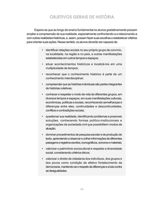 OBJETIVOS GERAIS DE HISTÓRIA

      Espera-se que ao longo do ensino fundamental os alunos gradativamente possam
ampliar a compreensão de sua realidade, especialmente confrontando-a e relacionando-a
com outras realidades históricas, e, assim, possam fazer suas escolhas e estabelecer critérios
para orientar suas ações. Nesse sentido, os alunos deverão ser capazes de:

            • identificar relações sociais no seu próprio grupo de convívio,
              na localidade, na região e no país, e outras manifestações
              estabelecidas em outros tempos e espaços;

            • situar acontecimentos históricos e localizá-los em uma
              multiplicidade de tempos;

            • reconhecer que o conhecimento histórico é parte de um
              conhecimento interdisciplinar;

            • compreender que as histórias individuais são partes integrantes
              de histórias coletivas;

            • conhecer e respeitar o modo de vida de diferentes grupos, em
              diversos tempos e espaços, em suas manifestações culturais,
              econômicas, políticas e sociais, reconhecendo semelhanças e
              diferenças entre eles, continuidades e descontinuidades,
              conflitos e contradições sociais;

            • questionar sua realidade, identificando problemas e possíveis
              soluções, conhecendo formas político-institucionais e
              organizações da sociedade civil que possibilitem modos de
              atuação;

            • dominar procedimentos de pesquisa escolar e de produção de
              texto, aprendendo a observar e colher informações de diferentes
              paisagens e registros escritos, iconográficos, sonoros e materiais;

            • valorizar o patrimônio sociocultural e respeitar a diversidade
              social, considerando critérios éticos;

            • valorizar o direito de cidadania dos indivíduos, dos grupos e
              dos povos como condição de efetivo fortalecimento da
              democracia, mantendo-se o respeito às diferenças e a luta contra
              as desigualdades.




                                             43
 