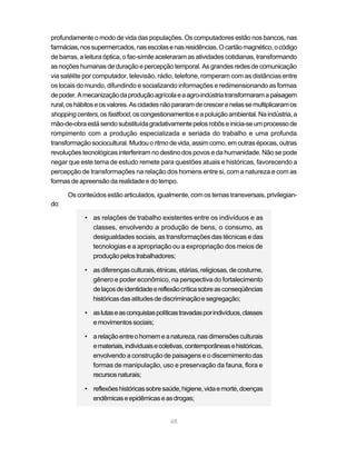 profundamente o modo de vida das populações. Os computadores estão nos bancos, nas
farmácias, nos supermercados, nas escolas e nas residências. O cartão magnético, o código
de barras, a leitura óptica, o fac-símile aceleraram as atividades cotidianas, transformando
as noções humanas de duração e percepção temporal. As grandes redes de comunicação
via satélite por computador, televisão, rádio, telefone, romperam com as distâncias entre
os locais do mundo, difundindo e socializando informações e redimensionando as formas
de poder. A mecanização da produção agrícola e a agro-indústria transformaram a paisagem
rural, os hábitos e os valores. As cidades não pararam de crescer e nelas se multiplicaram os
shopping centers, os fastfood, os congestionamentos e a poluição ambiental. Na indústria, a
mão-de-obra está sendo substituída gradativamente pelos robôs e inicia-se um processo de
rompimento com a produção especializada e seriada do trabalho e uma profunda
transformação sociocultural. Mudou o ritmo de vida, assim como, em outras épocas, outras
revoluções tecnológicas interferiram no destino dos povos e da humanidade. Não se pode
negar que este tema de estudo remete para questões atuais e históricas, favorecendo a
percepção de transformações na relação dos homens entre si, com a natureza e com as
formas de apreensão da realidade e do tempo.

      Os conteúdos estão articulados, igualmente, com os temas transversais, privilegian-
do:

            • as relações de trabalho existentes entre os indivíduos e as
              classes, envolvendo a produção de bens, o consumo, as
              desigualdades sociais, as transformações das técnicas e das
              tecnologias e a apropriação ou a expropriação dos meios de
              produção pelos trabalhadores;

            • as diferenças culturais, étnicas, etárias, religiosas, de costume,
              gênero e poder econômico, na perspectiva do fortalecimento
              de laços de identidade e reflexão crítica sobre as conseqüências
              históricas das atitudes de discriminação e segregação;

            • as lutas e as conquistas políticas travadas por indivíduos, classes
              e movimentos sociais;

            • a relação entre o homem e a natureza, nas dimensões culturais
              e materiais, individuais e coletivas, contemporâneas e históricas,
              envolvendo a construção de paisagens e o discernimento das
              formas de manipulação, uso e preservação da fauna, flora e
              recursos naturais;

            • reflexões históricas sobre saúde, higiene, vida e morte, doenças
              endêmicas e epidêmicas e as drogas;


                                             48
 