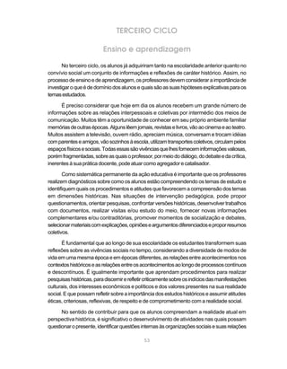 TERCEIRO CICLO

                          Ensino e aprendizagem

       No terceiro ciclo, os alunos já adquiriram tanto na escolaridade anterior quanto no
convívio social um conjunto de informações e reflexões de caráter histórico. Assim, no
processo de ensino e de aprendizagem, os professores devem considerar a importância de
investigar o que é de domínio dos alunos e quais são as suas hipóteses explicativas para os
temas estudados.

      É preciso considerar que hoje em dia os alunos recebem um grande número de
informações sobre as relações interpessoais e coletivas por intermédio dos meios de
comunicação. Muitos têm a oportunidade de conhecer em seu próprio ambiente familiar
memórias de outras épocas. Alguns lêem jornais, revistas e livros, vão ao cinema e ao teatro.
Muitos assistem a televisão, ouvem rádio, apreciam música, conversam e trocam idéias
com parentes e amigos, vão sozinhos à escola, utilizam transportes coletivos, circulam pelos
espaços físicos e sociais. Todas essas são vivências que lhes fornecem informações valiosas,
porém fragmentadas, sobre as quais o professor, por meio do diálogo, do debate e da crítica,
inerentes à sua prática docente, pode atuar como agregador e catalisador.

       Como sistemática permanente da ação educativa é importante que os professores
realizem diagnósticos sobre como os alunos estão compreendendo os temas de estudo e
identifiquem quais os procedimentos e atitudes que favorecem a compreensão dos temas
em dimensões históricas. Nas situações de intervenção pedagógica, pode propor
questionamentos, orientar pesquisas, confrontar versões históricas, desenvolver trabalhos
com documentos, realizar visitas e/ou estudo do meio, fornecer novas informações
complementares e/ou contraditórias, promover momentos de socialização e debates,
selecionar materiais com explicações, opiniões e argumentos diferenciados e propor resumos
coletivos.

       É fundamental que ao longo de sua escolaridade os estudantes transformem suas
reflexões sobre as vivências sociais no tempo, considerando a diversidade de modos de
vida em uma mesma época e em épocas diferentes, as relações entre acontecimentos nos
contextos históricos e as relações entre os acontecimentos ao longo de processos contínuos
e descontínuos. É igualmente importante que aprendam procedimentos para realizar
pesquisas históricas, para discernir e refletir criticamente sobre os indícios das manifestações
culturais, dos interesses econômicos e políticos e dos valores presentes na sua realidade
social. E que possam refletir sobre a importância dos estudos históricos e assumir atitudes
éticas, criteriosas, reflexivas, de respeito e de comprometimento com a realidade social.

      No sentido de contribuir para que os alunos compreendam a realidade atual em
perspectiva histórica, é significativo o desenvolvimento de atividades nas quais possam
questionar o presente, identificar questões internas às organizações sociais e suas relações

                                              53
 