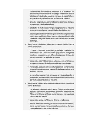 resistências de escravos africanos e o processo de
     emancipação; trabalho livre no campo e na cidade após a
     abolição; o trabalhador negro no mercado de trabalho livre;
     imigração e migrações internas em busca de trabalho;
  * grandes proprietários, administradores coloniais, clérigos,
    agregados e trabalhadores livres;
  * o trabalho de mulheres e crianças na agricultura, na indústria
    e nos serviços urbanos, nas atividades domésticas etc.;

  * organizações de trabalhadores, ligas, sindicatos, organizações
    patronais e partidos políticos; valores culturais atribuídos às
    diferentes categorias de trabalhadores e ao trabalho através
    do tempo.
• Relações de trabalho em diferentes momentos da História dos
  povos americanos:

  * o trabalho entre os povos indígenas hoje; produção de
    alimentos e de utensílios entre populações indígenas
    coletoras e caçadoras em diferentes épocas; divisão de
    trabalho nas culturas agrícolas e urbanas;
  * escravidão e servidão entre os antigos povos americanos;
    europeus e escravidão indígena; religiosos e as missões;
  * mineração, pecuária e monocultura colonial; comerciantes
    e mercadores de escravos; escravidão indígena e africana na
    América colonial;
  * a manufatura espanhola e inglesa; a industrialização; o
    artesanato; trabalhadores das minas e suas lutas sociais e
    por melhores condições de trabalho.
• Relações de trabalho em diferentes momentos na História de
  povos do mundo:

  * caçadores e coletores na África e na Europa em diferentes
    épocas; agricultores, sacerdotes, guerreiros e escribas na
    África e no Oriente; artífices, comerciantes e navegadores
    na África e no Oriente;

  * escravidão antiga na África, no Oriente e na Europa;

  * servos, artesãos e corporações de ofício na Europa; nobreza,
    clero, camponeses, mercadores e banqueiros na Europa;
    navegadores e comerciantes coloniais;


                               61
 