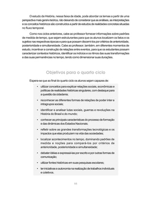 O estudo da História, nessa faixa de idade, pode abordar os temas a partir de uma
perspectiva mais geral e teórica, não deixando de considerar que as análises, as interpretações
e os conceitos históricos são construídos a partir de estudos de realidades concretas situadas
no fluxo temporal.

       Como nos ciclos anteriores, cabe ao professor fornecer informações sobre padrões
de medida de tempo, que sejam estruturantes para que os alunos localizem os fatos e os
sujeitos nas respectivas épocas e para que possam discerni-los por critérios de anterioridade,
posterioridade e simultaneidade. Cabe ao professor, também, em diferentes momentos de
estudo, incentivar a construção de relações entre eventos, para que os estudantes possam
caracterizar contextos históricos, identificar os indícios e os ritmos das suas transformações
e das suas permanências no tempo, tendo como dimensionar suas durações.




                     Objetivos para o quarto ciclo
      Espera-se que ao final do quarto ciclo os alunos sejam capazes de:

             • utilizar conceitos para explicar relações sociais, econômicas e
               políticas de realidades históricas singulares, com destaque para
               a questão da cidadania;

             • reconhecer as diferentes formas de relações de poder inter e
               intragrupos sociais;

             • identificar e analisar lutas sociais, guerras e revoluções na
               História do Brasil e do mundo;

             • conhecer as principais características do processo de formação
               e das dinâmicas dos Estados Nacionais;

             • refletir sobre as grandes transformações tecnológicas e os
               impactos que elas produzem na vida das sociedades;

             • localizar acontecimentos no tempo, dominando padrões de
               medida e noções para compará-los por critérios de
               anterioridade, posterioridade e simultaneidade;

             • debater idéias e expressá-las por escrito e por outras formas de
               comunicação;

             • utilizar fontes históricas em suas pesquisas escolares;

             • ter iniciativas e autonomia na realização de trabalhos individuais
               e coletivos.


                                              66
 