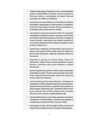 * cidades-estado gregas, República romana, descentralização
  política na Idade Média, Cruzadas, lutas de conquista na
  Península Ibérica, consolidação do Estado Nacional
  português, reis católicos na Espanha;

* Guerra dos Cem Anos, Reforma, Contra-Reforma, Estados
  Absolutistas, organização do Parlamentarismo na Inglaterra,
  Iluminismo, Revolução Francesa, Democracia Moderna,
  unificação política da Alemanha e da Itália;
* nacionalismo na Europa dos séculos XIX e XX, expansão
  imperialista dos Estados europeus, mudanças nas fronteiras
  dos Estados nacionais europeus na Primeira e na Segunda
  Guerra Mundial, organização dos Estados socialistas e
  comunistas, esfacelamento dos Estados socialistas, queda
  do Muro de Berlim etc.;
* lutas étnicas e religiosas na Antiguidade, lutas sociais em
  Atenas, lutas sociais na Roma antiga, lutas dos cristãos em
  Roma, lutas camponesas, religiosas, operárias e étnicas na
  Europa etc.;

* migrações e guerras no Oriente antigo, Guerra do
  Peloponeso, Império Persa, Império Macedônio, Império
  Romano, confrontos entre povos bárbaros e Império
  Romano etc;

* guerras napoleônicas, guerras na África e Ásia na expansão
  imperialista européia, Primeira Guerra Mundial, Revolução
  Russa, Segunda Guerra Mundial, Guerra Fria, Guerra da
  Coréia, Guerra do Vietnã etc;
* culturas tradicionais dos povos africanos, colonialismo e
  imperialismo na África, descolonização das nações africanas,
  Estados Nacionais africanos, experiências socialistas na
  África (Angola, Moçambique etc.); apartheid e África do Sul,
  fome e guerras civis na África, guerras entre as nações
  africanas, povos, culturas e nações africanas hoje;
* culturas tradicionais do mundo árabe, expansão muçulmana,
  imperialismo no Oriente Médio, confrontos entre palestinos
  e israelenses, revolução iraniana, Guerra do Golfo;

* portugueses na Índia, domínio inglês na Índia, processo de
  independência política da Índia, Paquistão e Bangladesh;


                            71
 