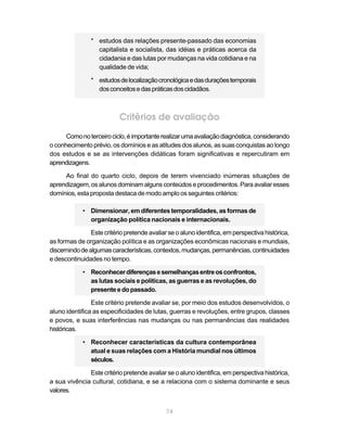 * estudos das relações presente-passado das economias
                  capitalista e socialista, das idéias e práticas acerca da
                  cidadania e das lutas por mudanças na vida cotidiana e na
                  qualidade de vida;

                * estudos de localização cronológica e das durações temporais
                  dos conceitos e das práticas dos cidadãos.



                           Critérios de avaliação
      Como no terceiro ciclo, é importante realizar uma avaliação diagnóstica, considerando
o conhecimento prévio, os domínios e as atitudes dos alunos, as suas conquistas ao longo
dos estudos e se as intervenções didáticas foram significativas e repercutiram em
aprendizagens.

     Ao final do quarto ciclo, depois de terem vivenciado inúmeras situações de
aprendizagem, os alunos dominam alguns conteúdos e procedimentos. Para avaliar esses
domínios, esta proposta destaca de modo amplo os seguintes critérios:

             • Dimensionar, em diferentes temporalidades, as formas de
               organização política nacionais e internacionais.

                Este critério pretende avaliar se o aluno identifica, em perspectiva histórica,
as formas de organização política e as organizações econômicas nacionais e mundiais,
discernindo de algumas características, contextos, mudanças, permanências, continuidades
e descontinuidades no tempo.

             • Reconhecer diferenças e semelhanças entre os confrontos,
               as lutas sociais e políticas, as guerras e as revoluções, do
               presente e do passado.

                Este critério pretende avaliar se, por meio dos estudos desenvolvidos, o
aluno identifica as especificidades de lutas, guerras e revoluções, entre grupos, classes
e povos, e suas interferências nas mudanças ou nas permanências das realidades
históricas.

             • Reconhecer características da cultura contemporânea
               atual e suas relações com a História mundial nos últimos
               séculos.

              Este critério pretende avaliar se o aluno identifica, em perspectiva histórica,
a sua vivência cultural, cotidiana, e se a relaciona com o sistema dominante e seus
valores.


                                              74
 