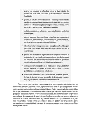 • promover estudos e reflexões sobre a diversidade de
              modos de vida e de costumes que convivem na mesma
              localidade;

            • promover estudos e reflexões sobre a presença na atualidade
              de elementos materiais e mentais de outros tempos e incentivar
              reflexões sobre as relações entre presente e passado, entre
              espaços locais, regionais, nacionais e mundiais;

            • debater questões do cotidiano e suas relações com contextos
              mais amplos;

            • propor estudos das relações e reflexões que destaquem
              diferenças, semelhanças, transformações, permanências,
              continuidades e descontinuidades históricas;

            • identificar diferentes propostas e posições defendidas por
              grupos e instituições para solução de problemas sociais e
              econômicos;

            • propor aos alunos que organizem suas próprias soluções e
              estratégias de intervenção na realidade (organização de regras
              de convívio, atitudes e comportamentos diante de questões
              sociais, atitudes políticas individuais e coletivas etc.);

            • distinguir diferentes padrões de medidas de tempo, trabalhar
              com a idéia de durações e ritmos temporais e construir
              periodizações para os temas estudados;

            • solicitar resumos orais ou em forma de textos, imagens, gráficos,
              linhas do tempo, propor a criação de brochuras, murais,
              exposições e estimular a criatividade expressiva.

        É importante que o professor sempre explicite sua proposta de trabalho para os
estudantes e retome, algumas vezes, a proposta inicial a fim de que eles possam decidir
sobre novos procedimentos no decorrer das atividades. Assim, por exemplo, é a problemática
inicial que orienta a escolha das fontes de informação que são mais significativas. Entre as
pesquisas realizadas, algumas podem ser descartadas e outras confrontadas em um processo
de avaliação da importância de suas informações. Imagens podem ser selecionadas entre
as muitas recolhidas, para reforçarem argumentos defendidos ou por revelarem situações
não imaginadas. Textos sobre episódios do passado podem ser organizados para
demonstrarem a especificidade no modo de pensar da época e exemplificarem conflitos
entre grupos sociais.

                                            78
 