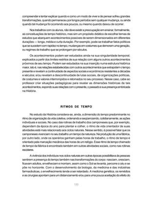 compreender e tentar explicar quando e como um modo de viver e de pensar sofreu grandes
transformações, quando permaneceu por longos períodos sem qualquer mudança, ou ainda
quando tal mudança foi ocorrendo aos poucos, ou mesmo quando deixou de ocorrer.

      Nos trabalhos com os alunos, não deve existir a preocupação em ensinar, formalmente,
as conceituações de tempo histórico, mas sim um propósito didático de escolher temas de
estudos que abarquem acontecimentos possíveis de serem dimensionados em diferentes
durações — longa, média e curta duração. Por exemplo, pode-se trabalhar fatos políticos
que se sucedem com rapidez no tempo, mudanças em costumes que demoram uma geração,
ou regimes de trabalho que se prolongam por séculos.

      Os acontecimentos podem ser estudados ainda na sua singularidade temporal;
explicados a partir dos limites restritos de sua relação com alguns outros acontecimentos
próximos de seu tempo. Podem ser estudados na sua inserção numa estrutura histórica
maior, isto é, nas relações estabelecidas com outros acontecimentos que extrapolam o tempo
presente e revelam a continuidade de aspectos sociais e econômicos resistentes a décadas
e séculos; e/ou revelam a descontinuidade de lutas sociais, de organizações políticas,
de costumes e valores interrompidos e retomados no seu processo. Nesse caso, cabe ao
professor criar situações pedagógicas para revelar as dimensões históricas de tais
acontecimentos, expondo suas relações com o presente, o passado e sua presença embricada
na História.




                                 RITMOS DE TEMPO

       No estudo da História considera-se, ainda, a dimensão do tempo predominante no
ritmo de organização da vida coletiva, ordenando e seqüenciando, cotidianamente, as ações
individuais e sociais. No caso das rotinas de trabalho dos camponeses que, por exemplo,
dependem da época do ano para plantar e colher, o ritmo de vida orientador de suas
atividades está mais relacionado aos ciclos naturais. Nesse sentido, é possível falar que os
camponeses vivenciam no seu trabalho um tempo da natureza. Na produção de uma fábrica,
por outro lado, onde os operários ganham pelas horas de trabalho, o ritmo de tempo é
orientado pela marcação mecânica das horas de um relógio. Esse ritmo de tempo chamado
de tempo da fábrica é encontrado também em outras atividades sociais, como nas rotinas
escolares.

       A vivência dos indivíduos nos ciclos naturais em outras épocas possibilitava às pessoas
sentirem a presença do tempo também nas transformações do corpo: nasciam, cresciam,
ficavam adultos, envelheciam e morriam, assim como o Sol se levanta, percorre o céu e se
põe no horizonte. Com o desenvolvimento da biologia, da medicina e das indústrias
farmacêuticas, o envelhecimento tende a ser retardado. A medicina genética, os remédios
e as cirurgias apontam para um distanciamento e/ou para uma pouca aceitação do efeito do


                                             100
 