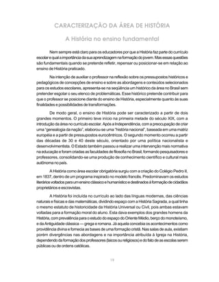CARACTERIZAÇÃO DA ÁREA DE HISTÓRIA

                 A História no ensino fundamental

        Nem sempre está claro para os educadores por que a História faz parte do currículo
escolar e qual a importância da sua aprendizagem na formação do jovem. Mas essas questões
são fundamentais quando se pretende refletir, repensar ou posicionar-se em relação ao
ensino de História praticado.

        Na intenção de auxiliar o professor na reflexão sobre os pressupostos históricos e
pedagógicos de concepções de ensino e sobre as abordagens e conteúdos selecionados
para os estudos escolares, apresenta-se na seqüência um histórico da área no Brasil sem
pretender esgotar o seu elenco de problemáticas. Esse histórico pretende contribuir para
que o professor se posicione diante do ensino de História, especialmente quanto às suas
finalidades e possibilidades de transformações.

        De modo geral, o ensino de História pode ser caracterizado a partir de dois
grandes momentos. O primeiro teve início na primeira metade do século XIX, com a
introdução da área no currículo escolar. Após a Independência, com a preocupação de criar
uma “genealogia da nação”, elaborou-se uma “história nacional”, baseada em uma matriz
européia e a partir de pressupostos eurocêntricos. O segundo momento ocorreu a partir
das décadas de 30 e 40 deste século, orientado por uma política nacionalista e
desenvolvimentista. O Estado também passou a realizar uma intervenção mais normativa
na educação e foram criadas as faculdades de filosofia no Brasil, formando pesquisadores e
professores, consolidando-se uma produção de conhecimento científico e cultural mais
autônoma no país.

          A História como área escolar obrigatória surgiu com a criação do Colégio Pedro II,
em 1837, dentro de um programa inspirado no modelo francês. Predominavam os estudos
literários voltados para um ensino clássico e humanístico e destinados à formação de cidadãos
proprietários e escravistas.

        A História foi incluída no currículo ao lado das línguas modernas, das ciências
naturais e físicas e das matemáticas, dividindo espaço com a História Sagrada, a qual tinha
o mesmo estatuto de historicidade da História Universal ou Civil, pois ambas estavam
voltadas para a formação moral do aluno. Esta dava exemplos dos grandes homens da
História, com prevalência para o estudo do espaço do Oriente Médio, berço do monoteísmo,
e da Antiguidade clássica — grega e romana. Já aquela concebia os acontecimentos como
providência divina e fornecia as bases de uma formação cristã. Nas salas de aula, existiam
porém divergências nas abordagens e na importância atribuída à Igreja na História,
dependendo da formação dos professores (laicos ou religiosos) e do fato de as escolas serem
públicas ou de ordens católicas.


                                             19
 