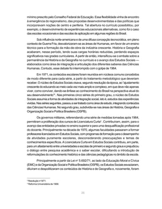mínimo prescrito pelo Conselho Federal de Educação. Essa flexibilidade vinha de encontro
à emergência do regionalismo, das propostas desenvolvimentistas e das políticas que
incorporavam noções de centro e periferia. Tal abertura no currículo possibilitou, por
exemplo, o desenvolvimento de experiências educacionais alternativas, como foi o caso
das escolas vocacionais e das escolas de aplicação em algumas regiões do Brasil.

        Sob influência norte-americana e de uma difusa concepção tecnocrática, em pleno
contexto de Guerra Fria, desvalorizaram-se as áreas de Humanas, em favor de um ensino
técnico para a formação da mão-de-obra da indústria crescente. História e Geografia
acabaram, nesse período, tendo suas cargas horárias reduzidas, perdendo espaços
significativos nas grades curriculares. A partir de então, intensificou-se o embate sobre a
permanência da História e da Geografia no currículo e o avanço dos Estudos Sociais —
elaborados como área de integração e articulação dos diferentes saberes das Ciências
Humanas. Contudo, esse debate foi interrompido com o golpe de 1964.

         Em 1971, os conteúdos escolares foram reunidos em núcleos comuns concebidos
de modo diferente para cada série, a partir do tratamento metodológico que deveriam
receber. O núcleo de Estudos Sociais visava, segundo resolução da época, ao “ajustamento
crescente do educando ao meio cada vez mais amplo e complexo, em que deve não apenas
viver, como conviver, dando-se ênfase ao conhecimento do Brasil na perspectiva atual do
seu desenvolvimento”2 . Nas primeiras cinco séries do primeiro grau, o núcleo de Estudos
Sociais assumia a forma de atividades de integração social, isto é, estudos das experiências
vividas. Nas séries seguintes, passou a ser tratado como área de estudo, integrando conteúdos
das Ciências Humanas. No segundo grau, subdividia-se nas áreas de História, Geografia e
Organização Social e Política Brasileira (OSPB).

        Os governos militares, referendando uma série de medidas tomadas após 1964,
permitiram a proliferação dos cursos de Licenciatura Curta3 . Contribuíram, assim, para o
avanço das entidades privadas no ensino superior e para uma desqualificação profissional
do docente. Principalmente na década de 1970, algumas faculdades passaram a formar
professores licenciados em Estudos Sociais, com programas de formação para o desempenho
de atividades puramente escolares, desconsiderando preocupações e temas de
conhecimentos específicos. A Licenciatura Curta em Estudos Sociais contribuiu, em parte,
para um afastamento entre universidades e escolas de primeiro e segundo graus e prejudicou
o diálogo entre pesquisa acadêmica e o saber escolar, dificultando a introdução de
reformulações do conhecimento histórico e das ciências pedagógicas no âmbito da escola.

        Principalmente a partir da Lei no 5.692/71, ao lado da Educação Moral e Cívica
(EMC) e da Organização Social e Política Brasileira (OSPB), os Estudos Sociais esvaziaram,
diluíram e despolitizaram os conteúdos de História e de Geografia e, novamente, foram


2
    Resolução no 8/71.
3
    Reforma Universitária de 1968.


                                             25
 