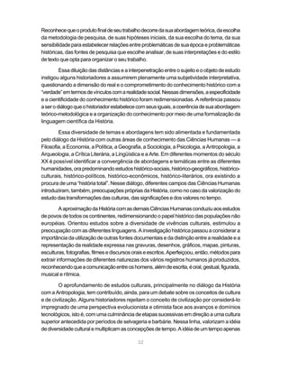 Reconhece que o produto final de seu trabalho decorre da sua abordagem teórica, da escolha
da metodologia de pesquisa, de suas hipóteses iniciais, da sua escolha do tema, da sua
sensibilidade para estabelecer relações entre problemáticas de sua época e problemáticas
históricas, das fontes de pesquisa que escolhe analisar, de suas interpretações e do estilo
de texto que opta para organizar o seu trabalho.

         Essa diluição das distâncias e a interpenetração entre o sujeito e o objeto de estudo
instigou alguns historiadores a assumirem plenamente uma subjetividade interpretativa,
questionando a dimensão do real e o comprometimento do conhecimento histórico com a
“verdade” em termos de vínculos com a realidade social. Nessas dimensões, a especificidade
e a cientificidade do conhecimento histórico foram redimensionadas. A referência passou
a ser o diálogo que o historiador estabelece com seus iguais, a coerência de sua abordagem
teórico-metodológica e a organização do conhecimento por meio de uma formalização da
linguagem científica da História.

        Essa diversidade de temas e abordagens tem sido alimentada e fundamentada
pelo diálogo da História com outras áreas de conhecimento das Ciências Humanas — a
Filosofia, a Economia, a Política, a Geografia, a Sociologia, a Psicologia, a Antropologia, a
Arqueologia, a Crítica Literária, a Lingüística e a Arte. Em diferentes momentos do século
XX é possível identificar a convergência de abordagens e temáticas entre as diferentes
humanidades, ora predominando estudos histórico-sociais, histórico-geográficos, histórico-
culturais, histórico-políticos, histórico-econômicos, histórico-literários, ora existindo a
procura de uma “história total”. Nesse diálogo, diferentes campos das Ciências Humanas
introduziram, também, preocupações próprias da História, como no caso da valorização do
estudo das transformações das culturas, das significações e dos valores no tempo.

         A aproximação da História com as demais Ciências Humanas conduziu aos estudos
de povos de todos os continentes, redimensionando o papel histórico das populações não
européias. Orientou estudos sobre a diversidade de vivências culturais, estimulou a
preocupação com as diferentes linguagens. A investigação histórica passou a considerar a
importância da utilização de outras fontes documentais e da distinção entre a realidade e a
representação da realidade expressa nas gravuras, desenhos, gráficos, mapas, pinturas,
esculturas, fotografias, filmes e discursos orais e escritos. Aperfeiçoou, então, métodos para
extrair informações de diferentes naturezas dos vários registros humanos já produzidos,
reconhecendo que a comunicação entre os homens, além de escrita, é oral, gestual, figurada,
musical e rítmica.

        O aprofundamento de estudos culturais, principalmente no diálogo da História
com a Antropologia, tem contribuído, ainda, para um debate sobre os conceitos de cultura
e de civilização. Alguns historiadores rejeitam o conceito de civilização por considerá-lo
impregnado de uma perspectiva evolucionista e otimista face aos avanços e domínios
tecnológicos, isto é, com uma culminância de etapas sucessivas em direção a uma cultura
superior antecedida por períodos de selvageria e barbárie. Nessa linha, valorizam a idéia
de diversidade cultural e multiplicam as concepções de tempo. A idéia de um tempo apenas

                                             32
 