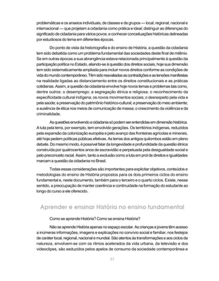 problemáticas e os anseios individuais, de classes e de grupos — local, regional, nacional e
internacional — que projetam a cidadania como prática e ideal; distinguir as diferenças do
significado de cidadania para vários povos; e conhecer conceituações históricas delineadas
por estudiosos do tema em diferentes épocas.

        Do ponto de vista da historiografia e do ensino de História, a questão da cidadania
tem sido debatida como um problema fundamental das sociedades deste final de milênio.
Se em outras épocas a sua abrangência estava relacionada principalmente à questão da
participação política no Estado, aliando-se à questão dos direitos sociais, hoje sua dimensão
tem sido sistematicamente ampliada para incluir novos direitos conforme as condições de
vida do mundo contemporâneo. Têm sido reavaliadas as contradições e as tensões manifestas
na realidade ligadas ao distanciamento entre os direitos constitucionais e as práticas
cotidianas. Assim, a questão da cidadania envolve hoje novos temas e problemas tais como,
dentre outros: o desemprego; a segregação étnica e religiosa; o reconhecimento da
especificidade cultural indígena; os novos movimentos sociais; o desrespeito pela vida e
pela saúde; a preservação do patrimônio histórico-cultural; a preservação do meio ambiente;
a ausência de ética nos meios de comunicação de massa; o crescimento da violência e da
criminalidade.

        As questões envolvendo a cidadania só podem ser entendidas em dimensão histórica.
A luta pela terra, por exemplo, tem envolvido gerações. Os territórios indígenas, reduzidos
pela expansão da colonização européia e pelo avanço das fronteiras agrícolas e minerais,
até hoje pedem políticas públicas efetivas. As terras dos antigos quilombos estão em pleno
debate. Do mesmo modo, é possível falar da longevidade e profundidade da questão étnica
construída por quatrocentos anos de escravidão e perpetuada pela desigualdade social e
pelo preconceito racial. Assim, tanto a exclusão como a luta em prol de direitos e igualdades
marcam a questão da cidadania no Brasil.

       Todas essas considerações são importantes para explicitar objetivos, conteúdos e
metodologias do ensino de História propostos para os dois primeiros ciclos do ensino
fundamental e, neste documento, também para o terceiro e o quarto ciclos. Existe, nesse
sentido, a preocupação de manter coerência e continuidade na formação do estudante ao
longo do curso a ele oferecido.



  Aprender e ensinar História no ensino fundamental
       Como se aprende História? Como se ensina História?

        Não se aprende História apenas no espaço escolar. As crianças e jovens têm acesso
a inúmeras informações, imagens e explicações no convívio social e familiar, nos festejos
de caráter local, regional, nacional e mundial. São atentos às transformações e aos ciclos da
natureza, envolvem-se com os ritmos acelerados da vida urbana, da televisão e dos
videoclipes, são seduzidos pelos apelos de consumo da sociedade contemporânea e

                                             37
 