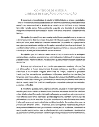 CONTEÚDOS DE HISTÓRIA:
           CRITÉRIOS DE SELEÇÃO E ORGANIZAÇÃO

       É consensual a impossibilidade de estudar a História de todos os tempos e sociedades.
Torna-se necessário fazer seleções baseadas em determinados critérios para estabelecer os
conteúdos a serem ensinados. A seleção de conteúdos na história do ensino da área
tem sido variada, sendo feita geralmente segundo uma tradição já consolidada
mas permanentemente rearticulada de acordo com temas relevantes a cada momento
histórico.

       Na escolha dos conteúdos, a preocupação central desta proposta é propiciar aos alunos
o dimensionamento de si mesmos e de outros indivíduos e grupos em temporalidades
históricas. Assim, estes conteúdos procuram sensibilizar e fundamentar a compreensão de
que os problemas atuais e cotidianos não podem ser explicados unicamente a partir de
acontecimentos restritos ao presente. Requerem questionamentos ao passado, análises e
identificação de relações entre vivências sociais no tempo.

      Isto significa que os conteúdos a serem trabalhados com os alunos não se restringem
unicamente ao estudo de acontecimentos e conceituações históricas. É preciso ensinar
procedimentos e incentivar atitudes nos estudantes que sejam coerentes com os objetivos
da História.

      Entre os procedimentos é importante que aprendam a coletar informações
em bibliografias e fontes documentais diversas; selecionar eventos e sujeitos
históricos e estabelecer relações entre eles no tempo; observar e perceber
transformações, permanências, semelhanças e diferenças; identificar ritmos e durações
temporais; reconhecer autorias nas obras e distinguir diferentes versões históricas; diferenciar
conceitos históricos e suas relações com contextos; e elaborar trabalhos individuais e coletivos
(textos, murais, desenhos, quadros cronológicos e maquetes) que organizem estudos,
pesquisas e reflexões.

      É importante que adquiram, progressivamente, atitudes de iniciativa para realizar
estudos, pesquisas e trabalhos; desenvolvam o interesse pelo estudo da História; valorizem
a diversidade cultural, formando critérios éticos fundados no respeito ao outro; demonstrem
suas reflexões sobre temas históricos e questões do presente; valorizem a preservação do
patrimônio sociocultural; acreditem no debate e na discussão como forma de crescimento
intelectual, amadurecimento psicológico e prática de estudo; demonstrem interesse na
pesquisa em diferentes fontes — impressas, orais, iconográficas, eletrônicas etc.; tenham
uma postura colaborativa no seu grupo-classe e na relação com o professor; demonstrem a
compreensão que constroem para as relações sociais e para os valores e interesses dos
grupos nelas envolvidos; expressem e testem explicações para os acontecimentos históricos;

                                              45
 