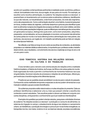 acordo com questões contemporâneas pertinentes à realidade social, econômica, política e
cultural, da localidade onde mora, da sua região, do seu país e do mundo. Por exemplo, se
escolher como recorte a alimentação, no subtema “As relações sociais e a natureza”, é
possível fazer um levantamento com os alunos sobre os alimentos cotidianos, identificando
os que são naturais, os industrializados, onde foram produzidos, de onde são originários,
como são preparados etc. Como a alimentação atual tem uma história, é possível pesquisar
em livros, analisar relatos de viajantes, confrontar desenhos e pinturas para identificar quais
eram os alimentos na época da chegada dos europeus ao Brasil, como eram obtidos, servidos
e consumidos pelas populações indígenas; quais as diferenças e semelhanças dos consumidos
em geral pelos europeus, distinguindo quais eram, como eram produzidos, adquiridos,
preparados, comercializados, se houve adaptação à nova terra, se trouxeram tais alimentos
de outras partes do mundo e se havia diferença entre a alimentação dos mais pobres, dos
senhores, dos escravos, por região etc. Um trabalho semelhante pode ser feito em relação
às outras épocas históricas.

     Na reflexão a ser feita ao longo do ano sobre as escolhas de conteúdos, as atividades
propostas e os materiais didáticos selecionados, é importante que o professor avalie o trabalho
desenvolvido, seus resultados, o envolvimento dos alunos e replaneje ao longo do ano e de
um ano para o outro.



        EIXO TEMÁTICO: HISTÓRIA DAS RELAÇÕES SOCIAIS,
                 DA CULTURA E DO TRABALHO

       O eixo temático para o terceiro ciclo orienta estudos de relações entre a realidade
histórica brasileira, a História da América, da Europa, da África e de outras partes do mundo.
Está organizado de modo a permitir o conhecimento de momentos históricos nas suas
singularidades, favorecer estudos de processos e relações de semelhanças, diferenças,
permanências e transformações entre diferentes épocas.

      Propõe-se que as questões atuais sensibilizem os alunos para o estudo do passado.
Conhecendo outras realidades temporais e espaciais os alunos podem dimensionar a sua
inserção e adesão a grupos sociais diversificados.

      Os subtemas propostos estão relacionados a muitas situações do presente. Cabe ao
professor identificá-las e selecionar uma ou mais que possam orientar a escolha dos
conteúdos a serem estudados. Tais escolhas podem e devem ser feitas em conjunto com
outras disciplinas, enriquecendo o conhecimento que é por essência interdisciplinar.

      Exemplos de questões que podem orientar estudos, pesquisas e atividades diversas
do subtema “As relações sociais e a natureza”: a produção e o consumo de alimentos; os
sistemas de irrigação no campo; o abastecimento de água nas cidades e o saneamento
urbano; as hidrelétricas, a produção de energia e a procura por novas fontes energéticas; os
transportes nos rios, nos mares, na terra e no ar; as reservas naturais, as praias e as estâncias

                                               56
 