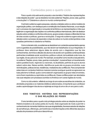 Conteúdos para o quarto ciclo
       Para o quarto ciclo está sendo proposto o eixo temático “História das representações
e das relações de poder”, que se desdobra nos dois subtemas “Nações, povos, lutas, guerras
e revoluções” e “Cidadania e cultura no mundo contemporâneo”.

       O primeiro subtema sugere pesquisas, estudos e debates sobre os vários modelos de
organização política, com destaque para a constituição dos Estados Nacionais, a sua relação
com o processo de organização e conquista de territórios e as representações e mitos que
legitimam a organização das nações e os confrontos políticos internacionais, além de destacar
estudos sobre contatos e confrontos entre povos, grupos sociais e classes e diferentes formas
de lutas sociais e políticas, guerras e revoluções. O segundo subtema sugere estudos e
debates sobre o processo de expansão e crises da cultura no mundo contemporâneo e das
questões pertinentes à cidadania na História.

       Como no terceiro ciclo, os subtemas se desdobram em conteúdos apresentados apenas
como sugestões de possibilidades, que não devem ser trabalhados na sua integridade. O
professor deve selecionar alguns deles de acordo com o diagnóstico que faz dos
conhecimentos, domínios e atitudes dos alunos e de acordo com questões contemporâneas
pertinentes à realidade social, econômica, política e cultural, da localidade onde mora, da
sua região, do seu país e do mundo. Por exemplo, se escolher como recorte a luta pela terra,
no subtema “Nações, povos, lutas, guerras e revoluções”, é possível fazer um levantamento
sobre questões locais, regionais ou nacionais, na atualidade, partindo do que os alunos
sabem sobre elas. Nesse sentido, identifica-se quais são os grupos envolvidos, suas
reivindicações, práticas de luta, resistências, mediadores dos conflitos etc. Para compreender
estas lutas em contextos históricos maiores é preciso averiguar quando se agravaram as
lutas pela terra no Brasil, quais e como estavam organizados os grupos nelas envolvidos,
como foram resolvidos ou reprimidos os conflitos etc. Esses conflitos podem ser abordados
nas suas relações com processos ocorridos na América e em outras regiões do mundo.

       Como no ciclo anterior, refletindo ao longo do ano sobre as escolhas de conteúdos, as
atividades propostas e os materiais didáticos selecionados, é importante que o professor
avalie a aprendizagem dos alunos e replaneje ao longo do ano e de um ano para o outro.



         EIXO TEMÁTICO: HISTÓRIA DAS REPRESENTAÇÕES
                  E DAS RELAÇÕES DE PODER

      O eixo temático para o quarto ciclo privilegia estudos sobre as relações de poder na
História brasileira e de outras partes do mundo. Está organizado de modo a permitir o
conhecimento de momentos históricos nas suas singularidades, favorecer estudos de relações
de semelhanças, diferenças, permanências e transformações entre diferentes épocas e
estudos de processos contínuos e descontínuos.


                                             67
 