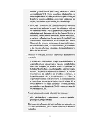 Novo e governo militar após 1964), experiência liberal
     democrática de 1945-1964, o conceito de cidadania hoje no
     Brasil e a percepção da condição de cidadão pela população
     brasileira, as desigualdades econômicas e sociais e as
     aspirações de direitos pela população brasileira hoje;

  * no mundo — a cidadania em Atenas e em Roma; a cidadania
    nas comunas medievais; os ideais iluministas e as práticas
    de cidadania durante a Revolução Francesa; as práticas de
    cidadania a partir da independência dos Estados Unidos; o
    socialismo, o anarquismo, o comunismo, a social-democracia,
    o nazismo e o fascismo na Europa, experiências históricas
    autoritárias na América Latina, as declarações dos Direitos
    Universais do Homem e os contextos de suas elaborações.
    Os direitos das mulheres, dos jovens, das crianças, das etnias
    e das minorias culturais, a pobreza e a desigualdade social e
    econômica no mundo.

• Processo de formação, expansão e dominação do capitalismo
  no mundo:

  * a expansão do comércio na Europa no Renascimento, a
    expansão colonial e o acúmulo de riquezas pelos Estados
    Nacionais europeus, as alianças entre a burguesia e os
    Estados Absolutistas, a industrialização e a concentração
    urbana, as políticas econômicas liberais, a divisão
    internacional do trabalho, os projetos socialistas, o
    imperialismo europeu e o capitalismo monopolista, a
    expansão imperialista norte-americana, os países socialistas
    e comunistas, a crise do capitalismo na década de 30, a
    divisão do mundo nos blocos capitalista e socialista, as crises
    do capitalismo nas décadas de 70 e 80, desestruturação do
    mundo socialista, etc.;

• Problemáticas pertinentes à cultura contemporânea:

  * rádio, televisão, livros, jornais, revistas, cinema, computador,
    propaganda, criação artística.

• Diferenças, semelhanças, transformações e permanências no
  conceito de cidadania, procurando sintetizar os estudos
  realizados:


                                73
 
