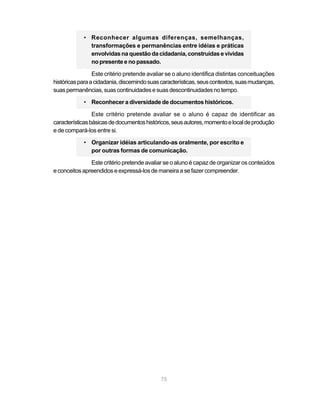 • Reconhecer algumas diferenças, semelhanças,
              transformações e permanências entre idéias e práticas
              envolvidas na questão da cidadania, construídas e vividas
              no presente e no passado.

                 Este critério pretende avaliar se o aluno identifica distintas conceituações
históricas para a cidadania, discernindo suas características, seus contextos, suas mudanças,
suas permanências, suas continuidades e suas descontinuidades no tempo.

            • Reconhecer a diversidade de documentos históricos.

                 Este critério pretende avaliar se o aluno é capaz de identificar as
características básicas de documentos históricos, seus autores, momento e local de produção
e de compará-los entre si.

            • Organizar idéias articulando-as oralmente, por escrito e
              por outras formas de comunicação.

               Este critério pretende avaliar se o aluno é capaz de organizar os conteúdos
e conceitos apreendidos e expressá-los de maneira a se fazer compreender.




                                             75
 