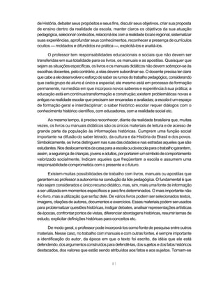 de História, debater seus propósitos e seus fins, discutir seus objetivos, criar sua proposta
de ensino dentro da realidade da escola, manter claros os objetivos da sua atuação
pedagógica, selecionar conteúdos, relacioná-los com a realidade local e regional, sistematizar
suas experiências, aprofundar seus conhecimentos, reconhecer a presença de currículos
ocultos — moldados e difundidos na prática —, explicitá-los e avaliá-los.

      O professor tem responsabilidades educacionais e sociais que não devem ser
transferidas em sua totalidade para os livros, os manuais e as apostilas. Quaisquer que
sejam as situações específicas, os livros e os manuais didáticos não devem sobrepor-se às
escolhas docentes, pelo contrário, a elas devem subordinar-se. O docente precisa ter claro
que cabe a ele desenvolver o esforço de saber os rumos do trabalho pedagógico, considerando
que cada grupo de aluno é único e especial; ele mesmo está em processo de formação
permanente, na medida em que incorpora novos saberes e experiência à sua prática; a
educação está em contínua transformação e construção; existem problemáticas novas e
antigas na realidade escolar que precisam ser encaradas e avaliadas; a escola é um espaço
de formação geral e interdisciplinar; o saber histórico escolar requer diálogos com o
conhecimento histórico científico, com educadores, com a realidade social etc.

      Ao mesmo tempo, é preciso reconhecer, diante da realidade brasileira que, muitas
vezes, os livros ou manuais didáticos são os únicos materiais de leitura e de acesso de
grande parte da população às informações históricas. Cumprem uma função social
importante na difusão do saber letrado, da cultura e da História do Brasil e dos povos.
Simbolicamente, os livros distinguem nas ruas das cidades e nas estradas aqueles que são
estudantes. Nos deslocamentos da casa para a escola ou da escola para o trabalho garantem,
assim, a segurança de crianças, jovens e adultos, por portarem um símbolo de comportamento
valorizado socialmente. Indicam aqueles que freqüentam a escola e assumem uma
responsabilidade comprometida com o presente e o futuro.

        Existem muitas possibilidades de trabalho com livros, manuais ou apostilas que
garantem ao professor a autonomia na condução da lide pedagógica. O fundamental é que
não sejam considerados o único recurso didático, mas, sim, mais uma fonte de informação
a ser utilizada em momentos específicos e para fins determinados. O mais importante não
é o livro, mas a utilização que se faz dele. De vários livros podem ser selecionados textos,
imagens, citações de autores, documentos e exercícios. Esses materiais podem ser usados
para problematizar questões históricas, instigar debates, analisar representações artísticas
de épocas, confrontar pontos de vistas, diferenciar abordagens históricas, resumir temas de
estudo, explicitar definições históricas para conceitos etc.

      De modo geral, o professor pode incorporá-los como fonte de pesquisa entre outros
materiais. Nesse caso, no trabalho com manuais e com outras fontes, é sempre importante
a identificação do autor, da época em que o texto foi escrito, da idéia que ele está
defendendo, dos argumentos construídos para defendê-las, dos sujeitos e dos fatos históricos
destacados, dos valores que estão sendo atribuídos aos fatos e aos sujeitos. Tornam-se


                                             81
 