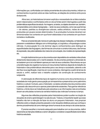 informações que, confrontadas com dados provenientes de outros documentos, indicam os
conhecimentos no período sobre as rotas marítimas, as relações de comércio entre povos
da época etc.

       Afora isso, os historiadores tornaram explícita a necessidade de os fatos isolados
serem relacionados e confrontados entre si e de as fontes serem interrogadas a partir das
problemáticas específicas de estudo. As imagens, os textos, os objetos deveriam ser, também,
compreendidos como obras impregnadas — tanto nos seus conteúdos, como nas suas formas
— de valores, padrões ou divergências culturais, estilos artísticos, visões de mundo
produzidas por grupos sociais determinados. E as produções humanas deveriam ser
dimensionadas nos contextos em que foram elaboradas e nos contextos em que foram
recriadas e reutilizadas.

      Para se compreender pelo menos em parte algumas dessas mediações, os historiadores
passaram a estabelecer diálogos com a Antropologia, a Lingüística, a Arqueologia e outras
ciências. A preocupação foi a de dominar alguns conhecimentos para distinguir as
especificidades das linguagens, das formas de comunicar e construir discursos, das formas
de expressão, das potencialidades dos meios de comunicação, dos modelos de representação
etc.

       A noção tradicional de que os documentos eram depositários de verdades indiscutíveis
diretamente relacionadas com o real foi abalada. Os documentos perderam a dimensão de
se bastarem por si só e de falarem apenas por meio de seus conteúdos. Reconheceu-se que
a transformação dos registros humanos em documentos históricos depende do trabalho do
historiador e das problemáticas relevantes para o seu tempo e sociedade, cabendo a ele
dar-lhes nova significação, inseri-los em novos contextos, interrogá-los a partir de temas de
estudo e, enfim, realizar todo o trabalho subjetivo de construção de conhecimento
subjacente.

       A valorização de diferentes tipos de registros humanos como documentos levou à
sociedade de modo geral a preocupação por armazená-los e preservá-los como patrimônio
histórico e cultural. Contudo, para o historiador, os dados extraídos dos documentos sobre
o passado são descontínuos e apenas potencialmente existentes. Para ganhar relevância
histórica, a fonte deve ser trabalhada pelo estudioso e as informações nela encontradas
devem ser articuladas na trama da narrativa histórica das vivências humanas no tempo.

       Algumas das reflexões propostas pelos historiadores podem auxiliar na criação de
situações de ensino-aprendizagem na sala de aula. Todavia, é importante repetir que esse
trabalho não tem a intenção de fazer do aluno um pequeno historiador, mas propiciar
reflexões sobre a relação presente-passado e criar situações didáticas para que conheça e
domine procedimentos de como interrogar obras humanas do seu tempo e de outras épocas.

       É preciso escolher o momento adequado para trabalhar com os documentos, definir
claramente as intenções didáticas a serem atingidas e considerar a especificidade da temática
histórica estudada.

                                             85
 