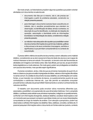 De modo amplo, os historiadores propõem algumas questões que podem orientar
atividades com documentos na sala de aula:

            • documento não fala por si mesmo, isto é, ele precisa ser
              interrogado a partir do problema estudado, construído na
              relação presente-passado;

            • para interrogar o documento é preciso fazer a escolha de um
              método, isto é, escolher procedimentos que orientem na
              observação, na identificação de idéias, temas e contextos, na
              descrição do que foi identificado, na distinção de relações de
              oposição, associação e identidade entre as informações
              levantadas e na interpretação dos dados, considerando a relação
              presente-passado;

            • os métodos mais adequados são aqueles que possibilitam extrair
              dos documentos informações de suas formas (materiais, gráficas
              e discursivas) e de seus conteúdos (mensagens, sentidos e
              significados) e que permitam compreendê-los no contexto de
              sua produção.

       É preciso definir critérios de escolha de documentos a serem utilizados como material
didático, considerando-se se ele é acessível à faixa de idade dos alunos e se é capaz de
motivar interesse no tema em estudo. Por exemplo, no terceiro ciclo são favorecidas as
atividades com imagens e com textos curtos. São mais difíceis, por sua vez, as que envolvem
textos legislativos ou muito extensos. De modo geral, podem ser privilegiados os trabalhos
com poucos documentos, mas que eles sejam significativos.

       É preciso considerar, ainda, o fato de que as primeiras impressões de quem lê um
texto ou observa uma gravura estão impregnadas de idéias, valores e informações difundidas
no senso comum. É a análise do documento nos seus detalhes, as confrontações com outras
fontes, a sua inserção nos contextos de época, os questionamentos quanto às suas
contradições e coerências internas etc., que irão permitir ao estudante conquistar
procedimentos e atitudes de pensar/refletir historicamente e construir conhecimentos de
natureza científica.

       O trabalho com documento pode envolver vários momentos diferentes que,
associados, possibilitam uma apreensão de suas dimensões históricas. Com o propósito
didático, o professor pode solicitar suas primeiras impressões, instigá-los no questionamento,
confrontar com informações divergentes, destacar detalhes, socializar observações e criar
um momento para que possam comparar suas idéias iniciais com as novas interpretações
conquistadas ao longo do trabalho de análise. Com atenção e perspicácia, podem ser
observadas e colhidas informações nos detalhes: fatos, estéticas, conceitos, sentidos etc. É
possível pesquisar informações sobre o documento em fontes externas (autoria, contexto


                                             86
 