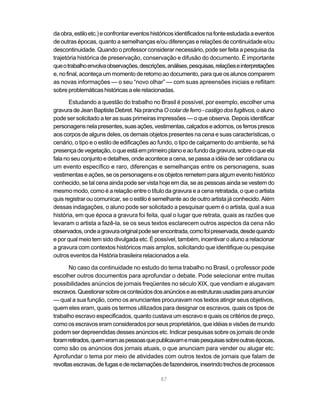 da obra, estilo etc.) e confrontar eventos históricos identificados na fonte estudada a eventos
de outras épocas, quanto a semelhanças e/ou diferenças e relações de continuidade e/ou
descontinuidade. Quando o professor considerar necessário, pode ser feita a pesquisa da
trajetória histórica de preservação, conservação e difusão do documento. É importante
que o trabalho envolva observações, descrições, análises, pesquisas, relações e interpretações
e, no final, aconteça um momento de retorno ao documento, para que os alunos comparem
as novas informações — o seu “novo olhar” — com suas apreensões iniciais e reflitam
sobre problemáticas históricas a ele relacionadas.

       Estudando a questão do trabalho no Brasil é possível, por exemplo, escolher uma
gravura de Jean Baptiste Debret. Na prancha O colar de ferro - castigo dos fugitivos, o aluno
pode ser solicitado a ter as suas primeiras impressões — o que observa. Depois identificar
personagens nela presentes, suas ações, vestimentas, calçados e adornos, os ferros presos
aos corpos de alguns deles, os demais objetos presentes na cena e suas características, o
cenário, o tipo e o estilo de edificações ao fundo, o tipo de calçamento do ambiente, se há
presença de vegetação, o que está em primeiro plano e ao fundo da gravura, sobre o que ela
fala no seu conjunto e detalhes, onde acontece a cena, se passa a idéia de ser cotidiana ou
um evento específico e raro, diferenças e semelhanças entre os personagens, suas
vestimentas e ações, se os personagens e os objetos remetem para algum evento histórico
conhecido, se tal cena ainda pode ser vista hoje em dia, se as pessoas ainda se vestem do
mesmo modo, como é a relação entre o título da gravura e a cena retratada, o que o artista
quis registrar ou comunicar, se o estilo é semelhante ao de outro artista já conhecido. Além
dessas indagações, o aluno pode ser solicitado a pesquisar quem é o artista, qual a sua
história, em que época a gravura foi feita, qual o lugar que retrata, quais as razões que
levaram o artista a fazê-la, se os seus textos esclarecem outros aspectos da cena não
observados, onde a gravura original pode ser encontrada, como foi preservada, desde quando
e por qual meio tem sido divulgada etc. É possível, também, incentivar o aluno a relacionar
a gravura com contextos históricos mais amplos, solicitando que identifique ou pesquise
outros eventos da História brasileira relacionados a ela.

       No caso da continuidade no estudo do tema trabalho no Brasil, o professor pode
escolher outros documentos para aprofundar o debate. Pode selecionar entre muitas
possibilidades anúncios de jornais freqüentes no século XIX, que vendiam e alugavam
escravos. Questionar sobre os conteúdos dos anúncios e as estruturas usadas para anunciar
— qual a sua função, como os anunciantes procuravam nos textos atingir seus objetivos,
quem eles eram, quais os termos utilizados para designar os escravos, quais os tipos de
trabalho escravo especificados, quanto custava um escravo e quais os critérios de preço,
como os escravos eram considerados por seus proprietários, que idéias e visões de mundo
podem ser depreendidas desses anúncios etc. Indicar pesquisas sobre os jornais de onde
foram retirados, quem eram as pessoas que publicavam e mais pesquisas sobre outras épocas,
como são os anúncios dos jornais atuais, o que anunciam para vender ou alugar etc.
Aprofundar o tema por meio de atividades com outros textos de jornais que falam de
revoltas escravas, de fugas e de reclamações de fazendeiros, inserindo trechos de processos

                                              87
 
