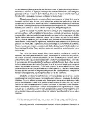 ou vencedoras, na glorificação ou não dos heróis nacionais, na defesa de idéias pacifistas ou
fascistas, na inovação ou repetição para explicar o contexto histórico etc. Todo esforço do
professor pode ser no sentido de mostrar que, à maneira do conhecimento histórico, o
filme também é produzido, irradiando sentidos e verdades plurais
      São valiosas as situações em que os alunos podem estudar a história do cinema, a
invenção e a história da técnica, como acontecia e acontece a aceitação do filme, as
campanhas de divulgação, o filme como mercadoria, os diferentes estilos criados na história
do cinema, a construção e recriação das estéticas cinematográficas etc. O mesmo tipo de
trabalho pode ser feito no caso de estudos com gravuras, fotografias e pinturas.
       Quando não existem documentos disponíveis sobre um tema em debate em arquivos
ou bibliografias, o professor pode orientar os alunos na coleta e organização de textos,
gravuras, fotos e objetos encontrados esparsamente na localidade e/ou preservados no âmbito
familiar. Outros documentos podem ser criados, como no caso da coleta de depoimentos,
de fotografias, de sons e imagens com câmeras de vídeo. Pessoas da localidade podem ser
entrevistadas sobre vivências específicas, histórias de vida, lembranças de eventos do
passado e/ou incentivadas a explicar a seu modo as mudanças ou permanências de costumes.
Casas, ruas, praças, feiras e pessoas em atividades de lazer ou de trabalho podem ser
fotografadas e filmadas. Esses registros podem ser estudados, posteriormente, como
documentos.
        Para colher depoimentos orais é importante escolher previamente o estilo da
entrevista, isto é, se a pessoa falará de sua vida, se vai responder a determinadas questões,
se vai ficar à vontade para conversar sobre um tema. Em todo caso, é preciso pensar
anteriormente sobre o que será solicitado e sobre a melhor maneira de conduzir a entrevista.
É sempre preciso definir que tipo de informação será coletada. Pode ser dada ênfase apenas
às informações de que a pessoa dispõe sobre o tema de pesquisa e, sendo assim, os dados
devem ser anotados no momento. Pode haver a preocupação em colher informações a
partir das formas de comunicação da pessoa — oral e/ou gestual —, caso em que a entrevista
deve ser gravada em vídeo ou em gravadores portáteis. No caso de gravação, será possível
transcrever o depoimento, registrar por escrito o que foi dito oralmente.
       O trabalho com documentos históricos é um recurso didático que favorece o acesso
dos alunos a inúmeras informações, interrogações, confrontações e construção de relações
históricas. Contudo, cabe ao professor saber dispor desse recurso no momento apropriado,
ganhar experiência em conduzir os questionamentos, em solicitar contraposições, em
destacar as contradições entre os dados internos às fontes ou obtidos em fontes diferentes.
O mais importante, vale lembrar, é sempre avaliar as situações significativas de sala de
aula, em que os estudantes se envolveram, compararam seus conhecimentos prévios com
as novas informações, conseguiram interpretar e abstrair questões pertinentes ao saber
histórico.


  Visita a exposições, museus e sítios arqueológicos
      Além de gratificante, é altamente instrutivo para professor e alunos o trabalho que

                                             89
 
