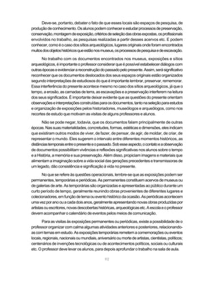Deve-se, portanto, debater o fato de que esses locais são espaços de pesquisa, de
produção de conhecimento. Os alunos podem conhecer e estudar processos de preservação,
conservação, montagem de exposição, critérios de seleção das obras expostas, os profissionais
envolvidos no trabalho, as pesquisas realizadas a partir desses acervos etc. E podem
conhecer, como é o caso dos sítios arqueológicos, lugares originais onde foram encontrados
muitos dos objetos históricos que estão nos museus, os processos de pesquisa e de escavação.

      No trabalho com os documentos encontrados nos museus, exposições e sítios
arqueológicos, é importante o professor considerar que é possível estabelecer diálogos com
outras épocas e evidenciar a reconstrução do passado pelo presente. Assim, será significativo
reconhecer que os documentos deslocados dos seus espaços originais estão organizados
segundo interpretações de estudiosos do que é importante lembrar, preservar, rememorar.
Essa interferência do presente acontece mesmo no caso dos sítios arqueológicos, já que o
tempo, a erosão, as camadas de terra, as escavações e a preservação interferem na leitura
dos seus significados. É importante deixar evidente que as questões do presente orientam
observações e interpretações construídas para os documentos, tanto na seleção para estudos
e organização de exposições pelos historiadores, museólogos e arqueólogos, como nos
recortes de estudo que motivam as visitas de alguns professores e alunos.

       Não se pode negar, todavia, que os documentos falam principalmente de outras
épocas. Nas suas materialidades, concretudes, formas, estéticas e dimensões, eles indicam
que existiram outros modos de viver, de fazer, de pensar, de agir, de moldar, de criar, de
representar o mundo. Eles sugerem o intervalo entre diferentes momentos históricos, as
distâncias temporais entre o presente e o passado. Sob esse aspecto, o contato e a observação
de documentos possibilitam vivências e reflexões significativas nos alunos sobre o tempo
e a História, a memória e sua preservação. Além disso, propiciam imagens e materiais que
alimentam a imaginação sobre a vida social das gerações precedentes e transmissoras de
um legado, dão consistência e significação à vida no presente.

       No que se refere às questões operacionais, lembre-se que as exposições podem ser
permanentes, temporárias e periódicas. As permanentes constituem acervos de museus ou
de galerias de arte. As temporárias são organizadas e apresentadas ao público durante um
curto período de tempo, geralmente reunindo obras provenientes de diferentes lugares e
colecionadores, em função de tema ou evento histórico da ocasião. As periódicas acontecem
uma vez por ano ou a cada dois anos, geralmente apresentando novas obras produzidas por
artistas ou escritores, novas descobertas históricas, arqueológicas etc. A escola e o professor
devem acompanhar o calendário de eventos pelos meios de comunicação.

       Para as visitas às exposições permanentes ou periódicas, existe a possibilidade de o
professor organizar com calma algumas atividades anteriores e posteriores, relacionando-
as com temas em estudo. As exposições temporárias remetem a comemorações ou eventos
locais, regionais, nacionais ou mundiais, aniversário ou morte de artistas, cientistas, políticos;
centenários de invenções tecnológicas ou de acontecimentos políticos, sociais ou culturais
etc. O professor deve levar os alunos, para depois aprofundar o trabalho na sala de aula.

                                               92
 
