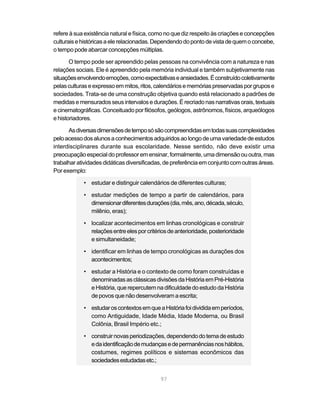 refere à sua existência natural e física, como no que diz respeito às criações e concepções
culturais e históricas a ele relacionadas. Dependendo do ponto de vista de quem o concebe,
o tempo pode abarcar concepções múltiplas.

       O tempo pode ser apreendido pelas pessoas na convivência com a natureza e nas
relações sociais. Ele é apreendido pela memória individual e também subjetivamente nas
situações envolvendo emoções, como expectativas e ansiedades. É construído coletivamente
pelas culturas e expresso em mitos, ritos, calendários e memórias preservadas por grupos e
sociedades. Trata-se de uma construção objetiva quando está relacionado a padrões de
medidas e mensurados seus intervalos e durações. É recriado nas narrativas orais, textuais
e cinematográficas. Conceituado por filósofos, geólogos, astrônomos, físicos, arqueólogos
e historiadores.

      As diversas dimensões de tempo só são compreendidas em todas suas complexidades
pelo acesso dos alunos a conhecimentos adquiridos ao longo de uma variedade de estudos
interdisciplinares durante sua escolaridade. Nesse sentido, não deve existir uma
preocupação especial do professor em ensinar, formalmente, uma dimensão ou outra, mas
trabalhar atividades didáticas diversificadas, de preferência em conjunto com outras áreas.
Por exemplo:

            • estudar e distinguir calendários de diferentes culturas;

            • estudar medições de tempo a partir de calendários, para
              dimensionar diferentes durações (dia, mês, ano, década, século,
              milênio, eras);

            • localizar acontecimentos em linhas cronológicas e construir
              relações entre eles por critérios de anterioridade, posterioridade
              e simultaneidade;

            • identificar em linhas de tempo cronológicas as durações dos
              acontecimentos;

            • estudar a História e o contexto de como foram construídas e
              denominadas as clássicas divisões da História em Pré-História
              e História, que repercutem na dificuldade do estudo da História
              de povos que não desenvolveram a escrita;

            • estudar os contextos em que a História foi dividida em períodos,
              como Antiguidade, Idade Média, Idade Moderna, ou Brasil
              Colônia, Brasil Império etc.;

            • construir novas periodizações, dependendo do tema de estudo
              e da identificação de mudanças e de permanências nos hábitos,
              costumes, regimes políticos e sistemas econômicos das
              sociedades estudadas etc.;


                                            97
 