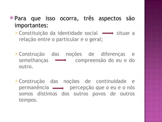  Para que isso ocorra, três aspectos são
 importantes:
  Constituição da identidade social       situar a
   relação entre o particular e o geral;

  Construção     das   noções de diferenças e
   semelhanças             compreensão do eu e do
   outro.

  Construção     das
                    noções de continuidade e
   permanência        percepção que o eu e o nós
   somos distintos dos outros povos de outros
   tempos.
 