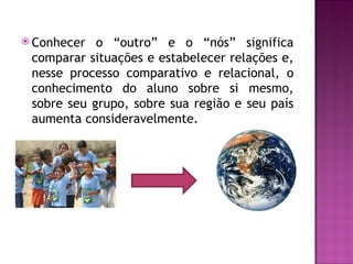 Conhecer  o “outro” e o “nós” significa
 comparar situações e estabelecer relações e,
 nesse processo comparativo e relacional, o
 conhecimento do aluno sobre si mesmo,
 sobre seu grupo, sobre sua região e seu país
 aumenta consideravelmente.
 