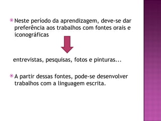  Nesteperíodo da aprendizagem, deve-se dar
 preferência aos trabalhos com fontes orais e
 iconográficas



 entrevistas, pesquisas, fotos e pinturas...

A partir dessas fontes, pode-se desenvolver
 trabalhos com a linguagem escrita.
 