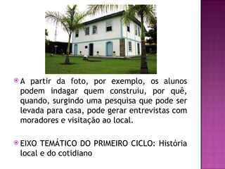 A  partir da foto, por exemplo, os alunos
 podem indagar quem construiu, por quê,
 quando, surgindo uma pesquisa que pode ser
 levada para casa, pode gerar entrevistas com
 moradores e visitação ao local.

 EIXO TEMÁTICO DO PRIMEIRO CICLO: História
 local e do cotidiano
 