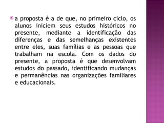 a proposta é a de que, no primeiro ciclo, os
 alunos iniciem seus estudos históricos no
 presente, mediante a identificação das
 diferenças e das semelhanças existentes
 entre eles, suas famílias e as pessoas que
 trabalham na escola. Com os dados do
 presente, a proposta é que desenvolvam
 estudos do passado, identificando mudanças
 e permanências nas organizações familiares
 e educacionais.
 