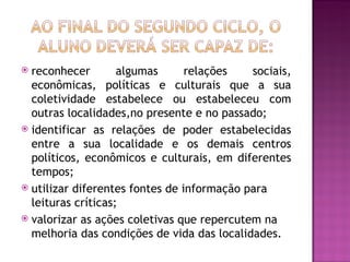  reconhecer        algumas      relações   sociais,
  econômicas, políticas e culturais que a sua
  coletividade estabelece ou estabeleceu com
  outras localidades,no presente e no passado;
 identificar as relações de poder estabelecidas
  entre a sua localidade e os demais centros
  políticos, econômicos e culturais, em diferentes
  tempos;
 utilizar diferentes fontes de informação para
  leituras críticas;
 valorizar as ações coletivas que repercutem na
  melhoria das condições de vida das localidades.
 