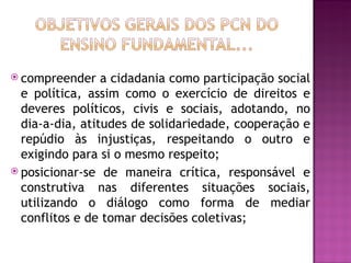  compreender    a cidadania como participação social
  e política, assim como o exercício de direitos e
  deveres políticos, civis e sociais, adotando, no
  dia-a-dia, atitudes de solidariedade, cooperação e
  repúdio às injustiças, respeitando o outro e
  exigindo para si o mesmo respeito;
 posicionar-se de maneira crítica, responsável e
  construtiva nas diferentes situações sociais,
  utilizando o diálogo como forma de mediar
  conflitos e de tomar decisões coletivas;
 