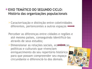  EIXOTEMÁTICO DO SEGUNDO CICLO:
 História das organizações populacionais

  Caracterização  e distinção entre coletividades
   diferentes, pertencentes a outros espaços

 Perceber as diferenças entre cidades e regiões e
   até mesmo países, conseguindo identificá-las
   através de seus estudos;
  Dimensionar as relações sociais, econômicas,
   políticas e culturais que vivenciam
   enriquecimento do seu repertório histórico
   para que possam compreender seu espaço
   circundante e diferenciá-lo dos demais.
 