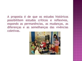 A proposta é de que os estudos históricos
possibilitem estudos críticos e reflexivos,
expondo as permanências, as mudanças, as
diferenças e as semelhanças das vivências
coletivas.
 