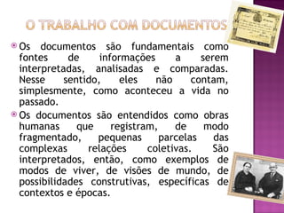  Os   documentos são fundamentais como
  fontes     de     informações      a     serem
  interpretadas, analisadas e comparadas.
  Nesse     sentido,     eles    não     contam,
  simplesmente, como aconteceu a vida no
  passado.
 Os documentos são entendidos como obras
  humanas      que     registram,    de     modo
  fragmentado,     pequenas       parcelas    das
  complexas      relações      coletivas.     São
  interpretados, então, como exemplos de
  modos de viver, de visões de mundo, de
  possibilidades construtivas, específicas de
  contextos e épocas.
 