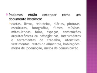  Podemos     então     entender     como     um
 documento histórico:
  cartas, livros, relatórios, diários, pinturas,
   esculturas, fotografias, filmes, músicas,
   mitos,lendas, falas, espaços, construções
   arquitetônicas ou paisagísticas, instrumentos
   e ferramentas de trabalho, utensílios,
   vestimentas, restos de alimentos, habitações,
   meios de locomoção, meios de comunicação.
 