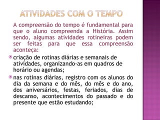 A compreensão do tempo é fundamental para
  que o aluno compreenda a História. Assim
  sendo, algumas atividades rotineiras podem
  ser feitas para que essa compreensão
  aconteça:
 criação de rotinas diárias e semanais de
  atividades, organizando-as em quadros de
  horário ou agendas;
 nas rotinas diárias, registro com os alunos do
  dia da semana e do mês, do mês e do ano,
  dos aniversários, festas, feriados, dias de
  descanso, acontecimentos do passado e do
  presente que estão estudando;
 