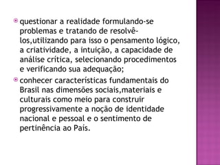  questionar  a realidade formulando-se
  problemas e tratando de resolvê-
  los,utilizando para isso o pensamento lógico,
  a criatividade, a intuição, a capacidade de
  análise crítica, selecionando procedimentos
  e verificando sua adequação;
 conhecer características fundamentais do
  Brasil nas dimensões sociais,materiais e
  culturais como meio para construir
  progressivamente a noção de identidade
  nacional e pessoal e o sentimento de
  pertinência ao País.
 