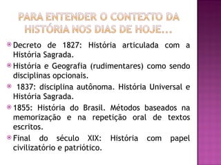  Decreto    de 1827: História articulada com a
  História Sagrada.
 História e Geografia (rudimentares) como sendo
  disciplinas opcionais.
 1837: disciplina autônoma. História Universal e
  História Sagrada.
 1855: História do Brasil. Métodos baseados na
  memorização e na repetição oral de textos
  escritos.
 Final do século XIX: História com papel
  civilizatório e patriótico.
 