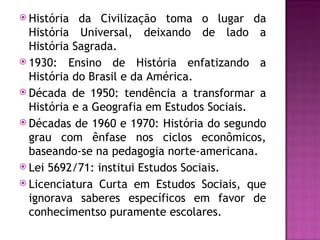  História  da Civilização toma o lugar da
  História Universal, deixando de lado a
  História Sagrada.
 1930: Ensino de História enfatizando a
  História do Brasil e da América.
 Década de 1950: tendência a transformar a
  História e a Geografia em Estudos Sociais.
 Décadas de 1960 e 1970: História do segundo
  grau com ênfase nos ciclos econômicos,
  baseando-se na pedagogia norte-americana.
 Lei 5692/71: institui Estudos Sociais.
 Licenciatura Curta em Estudos Sociais, que
  ignorava saberes específicos em favor de
  conhecimentso puramente escolares.
 