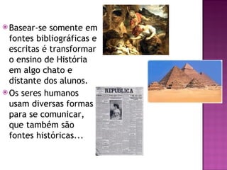  Basear-se  somente em
  fontes bibliográficas e
  escritas é transformar
  o ensino de História
  em algo chato e
  distante dos alunos.
 Os seres humanos
  usam diversas formas
  para se comunicar,
  que também são
  fontes históricas...
 