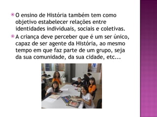 O  ensino de História também tem como
  objetivo estabelecer relações entre
  identidades individuais, sociais e coletivas.
 A criança deve perceber que é um ser único,
  capaz de ser agente da História, ao mesmo
  tempo em que faz parte de um grupo, seja
  da sua comunidade, da sua cidade, etc...
 