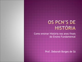 Como ensinar História nos anos finais
             do Ensino Fundamental




          Prof. Deborah Borges de Sá
 